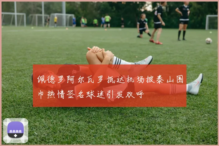 佩德罗阿尔瓦罗抵达机场披泰山围巾热情签名球迷引发欢呼
