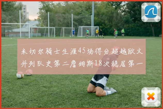 米切尔骑士生涯45场得分超越欧文并列队史第二詹姆斯18次稳居第一
