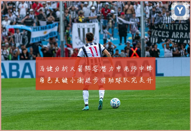 马健分析火箭阵容潜力申老师中锋角色关键小谢进步将助球队完美升级