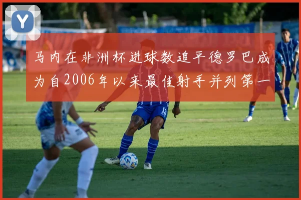 马内在非洲杯进球数追平德罗巴成为自2006年以来最佳射手并列第一人