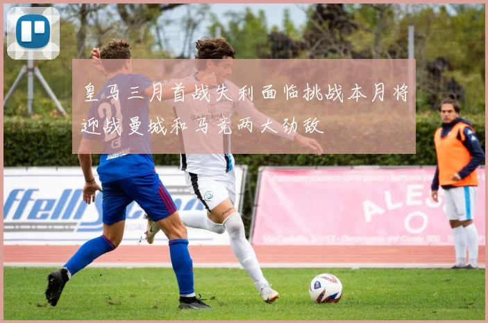 皇马三月首战失利面临挑战本月将迎战曼城和马竞两大劲敌