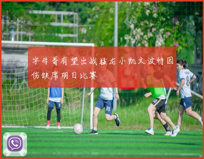 字母哥有望出战猛龙小凯文波特因伤缺席明日比赛