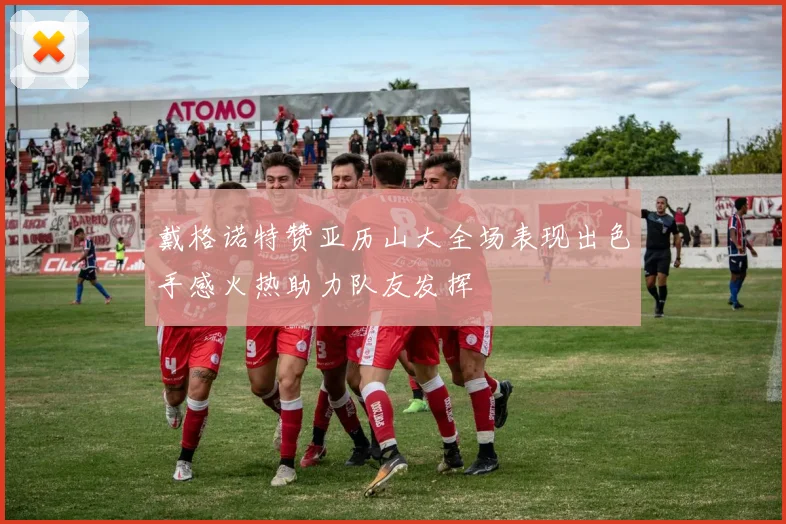 戴格诺特赞亚历山大全场表现出色手感火热助力队友发挥