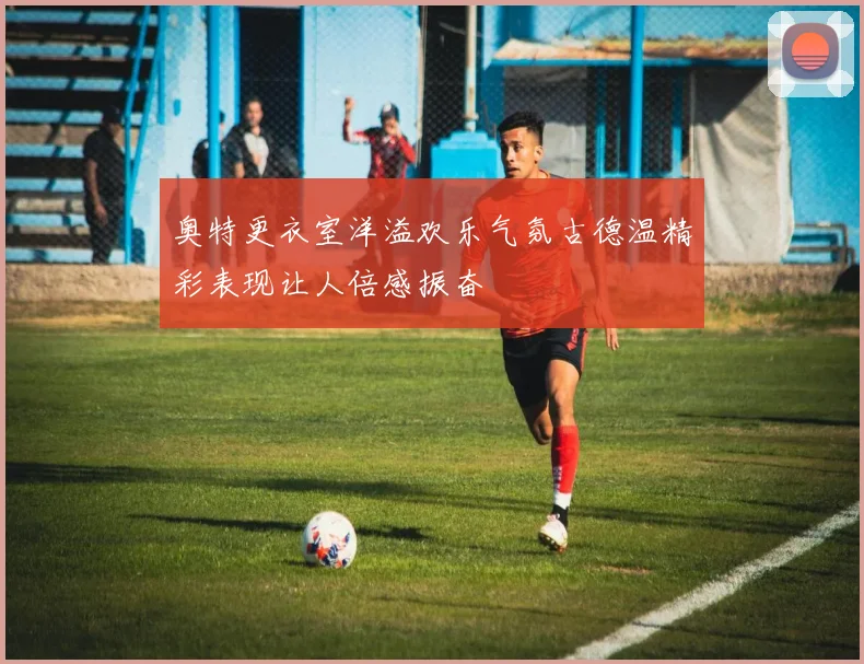 奥特更衣室洋溢欢乐气氛古德温精彩表现让人倍感振奋