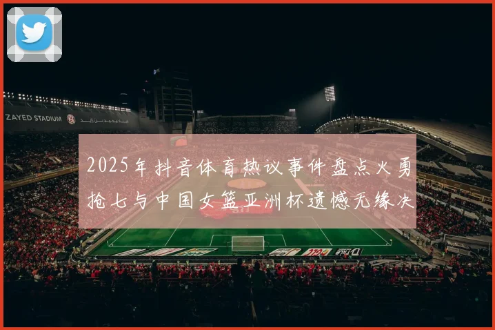 2025年抖音体育热议事件盘点火勇抢七与中国女篮亚洲杯遗憾无缘决赛