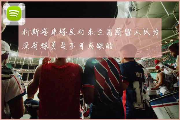 科斯塔库塔反对米兰高薪留人认为没有球员是不可或缺的