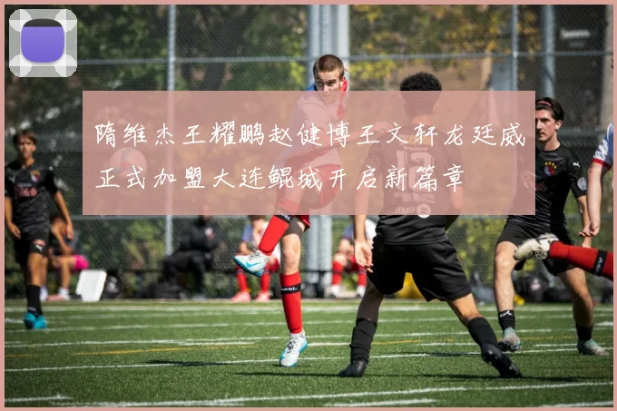 隋维杰王耀鹏赵健博王文轩龙廷威正式加盟大连鲲城开启新篇章