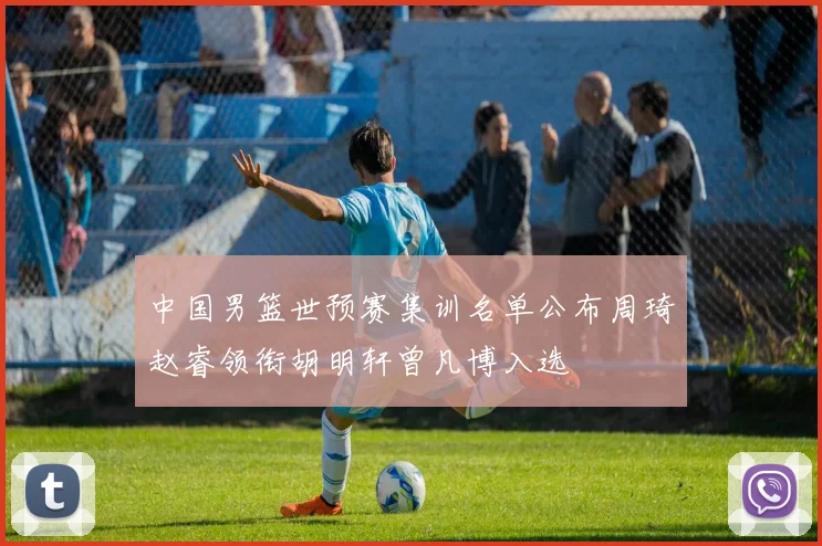 中国男篮世预赛集训名单公布周琦赵睿领衔胡明轩曾凡博入选