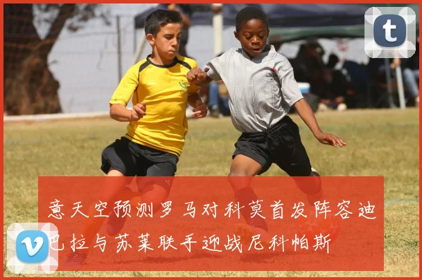 意天空预测罗马对科莫首发阵容迪巴拉与苏莱联手迎战尼科帕斯