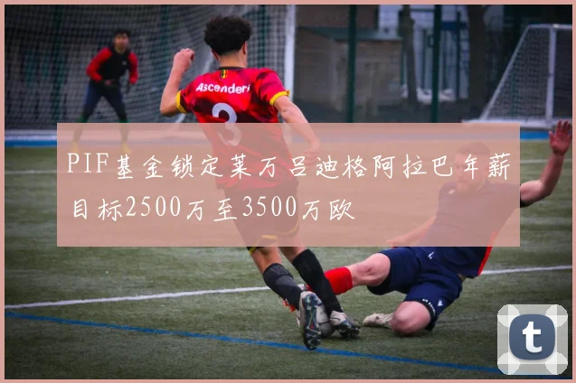 PIF基金锁定莱万吕迪格阿拉巴年薪目标2500万至3500万欧