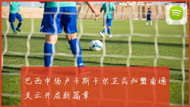 巴西中场卢卡斯卡尔正式加盟南通支云开启新篇章