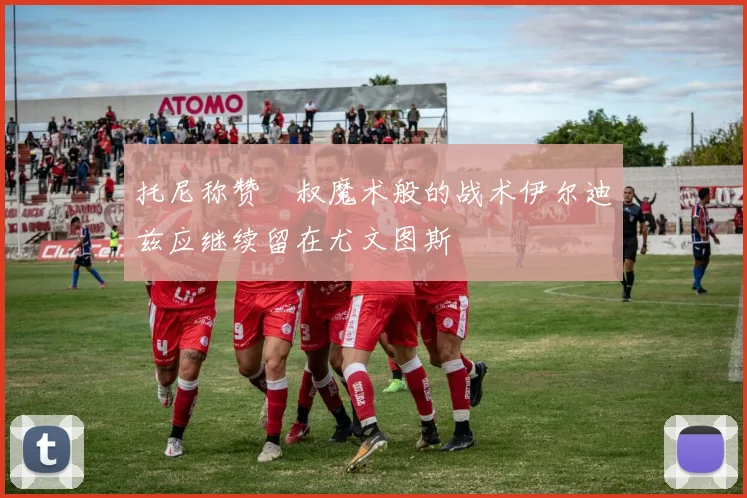 托尼称赞囧叔魔术般的战术伊尔迪兹应继续留在尤文图斯