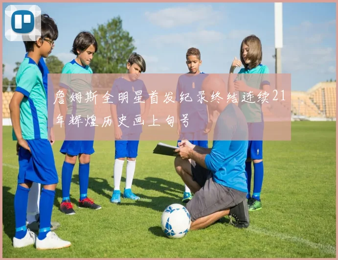詹姆斯全明星首发纪录终结连续21年辉煌历史画上句号