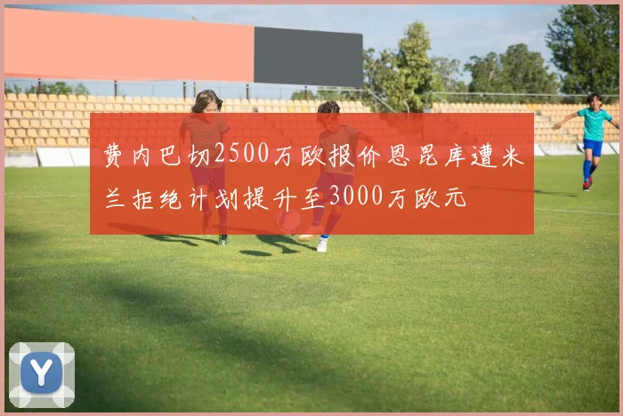 费内巴切2500万欧报价恩昆库遭米兰拒绝计划提升至3000万欧元