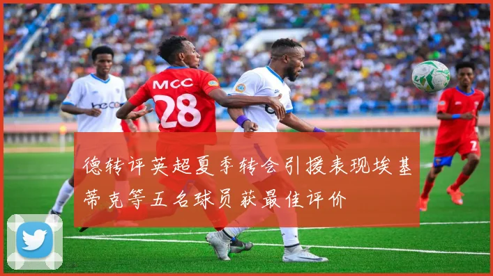 德转评英超夏季转会引援表现埃基蒂克等五名球员获最佳评价