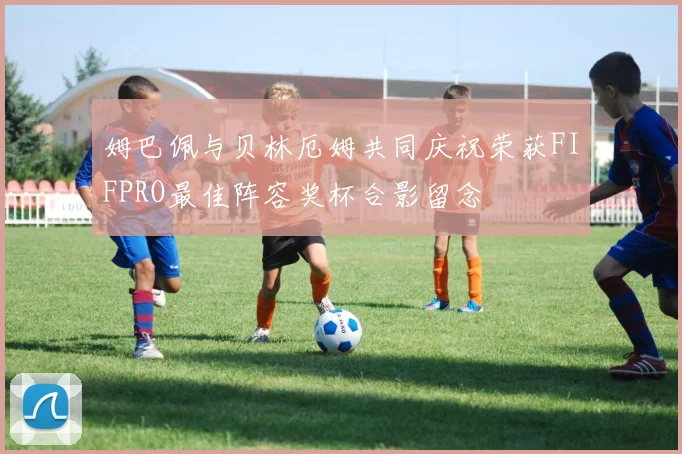 姆巴佩与贝林厄姆共同庆祝荣获FIFPRO最佳阵容奖杯合影留念