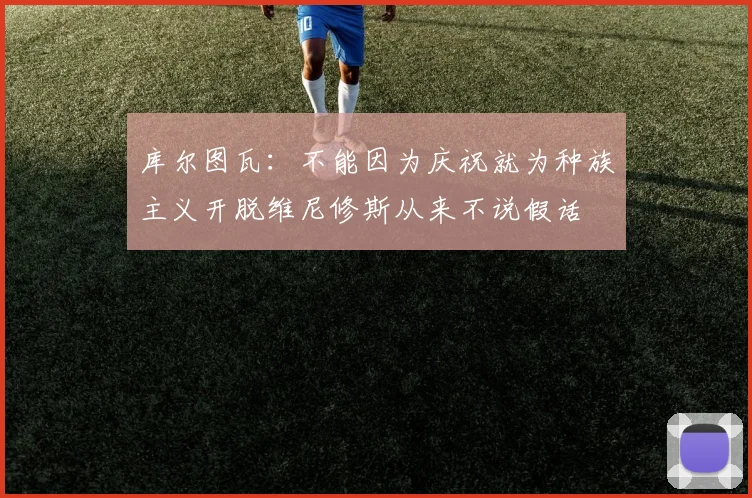 库尔图瓦：不能因为庆祝就为种族主义开脱维尼修斯从来不说假话