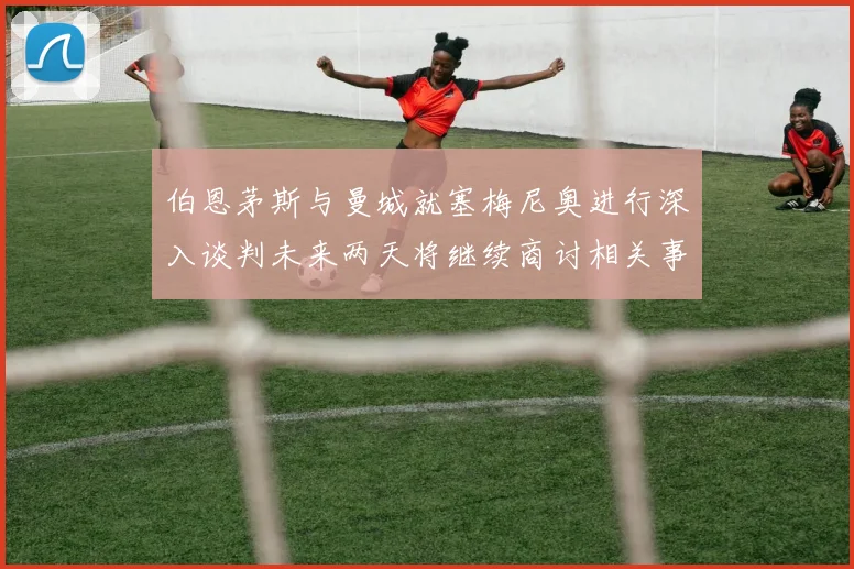 伯恩茅斯与曼城就塞梅尼奥进行深入谈判未来两天将继续商讨相关事宜