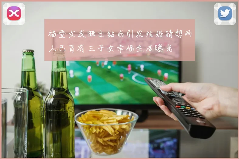 福登女友晒出钻戒引发结婚猜想两人已育有三子女幸福生活曝光