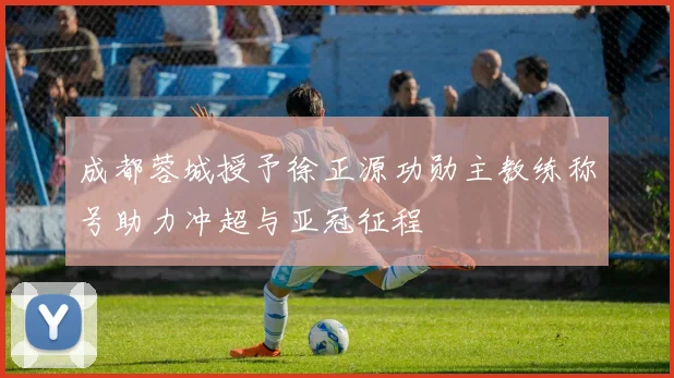 成都蓉城授予徐正源功勋主教练称号助力冲超与亚冠征程