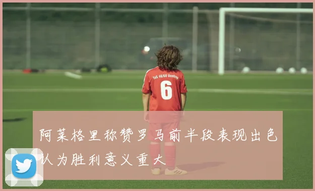 阿莱格里称赞罗马前半段表现出色认为胜利意义重大