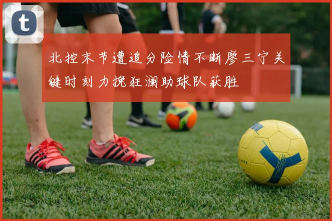 北控末节遭追分险情不断廖三宁关键时刻力挽狂澜助球队获胜