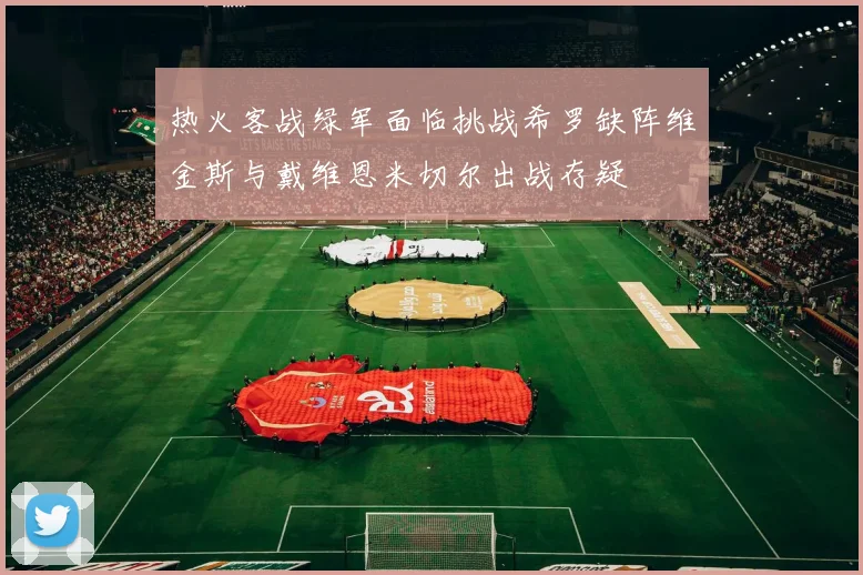 热火客战绿军面临挑战希罗缺阵维金斯与戴维恩米切尔出战存疑