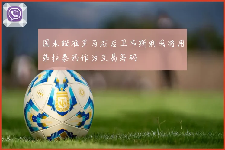 国米瞄准罗马右后卫韦斯利或将用弗拉泰西作为交易筹码