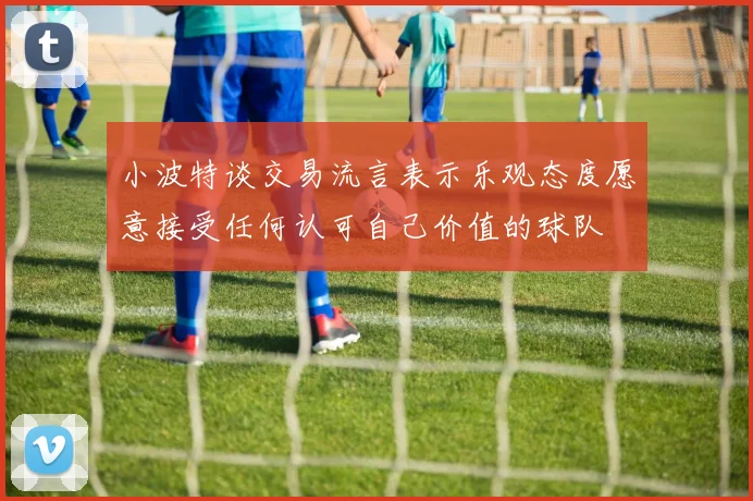 小波特谈交易流言表示乐观态度愿意接受任何认可自己价值的球队