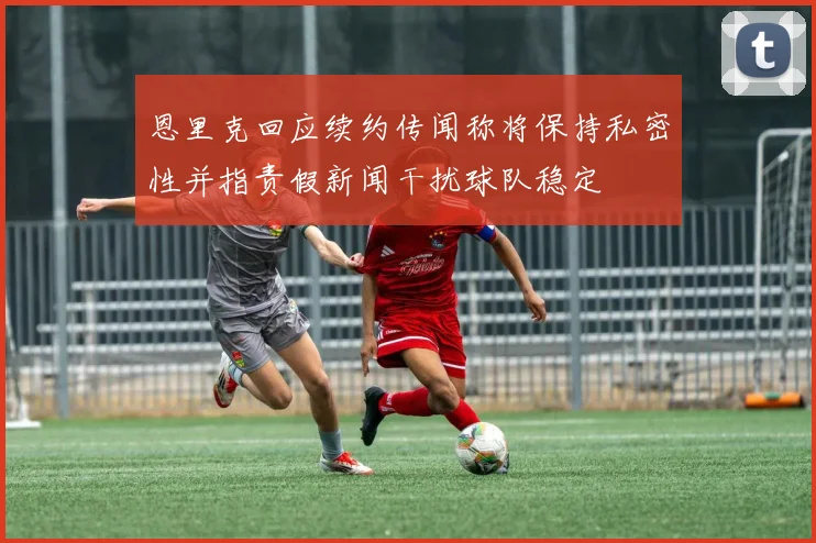 恩里克回应续约传闻称将保持私密性并指责假新闻干扰球队稳定