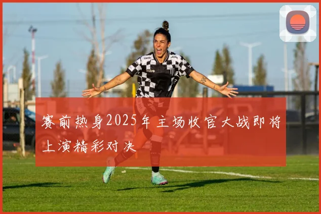 赛前热身2025年主场收官大战即将上演精彩对决