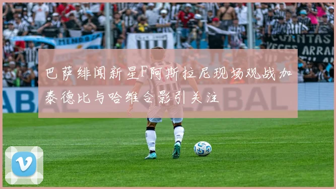 巴萨绯闻新星F阿斯拉尼现场观战加泰德比与哈维合影引关注