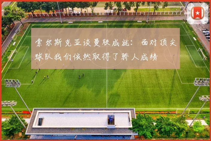 索尔斯克亚谈曼联成就：面对顶尖球队我们依然取得了骄人成绩